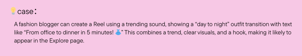 A fashion blogger can create a Reel using a trending sound, showing a “day to night” outfit transition with text like “From office to dinner in 5 minutes! ” This combines a trend, clear visuals, and a hook, making it likely to appear in the Explore page.