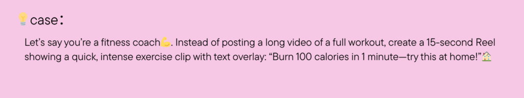 Let’s say you’re a fitness coach. Instead of posting a long video of a full workout, create a 15-second Reel showing a quick, intense exercise clip with text overlay: “Burn 100 calories in 1 minute—try this at home!”