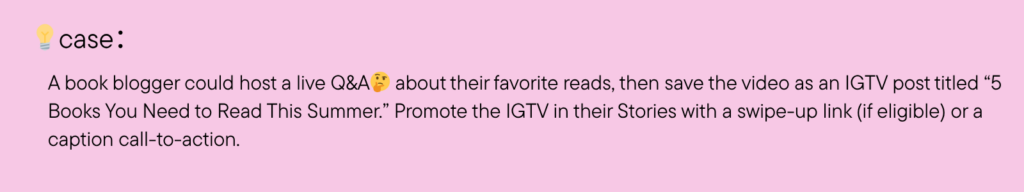 A book blogger could host a live Q&A about their favorite reads, then save the video as an IGTV post titled “5 Books You Need to Read This Summer.” Promote the IGTV in their Stories with a swipe-up link (if eligible) or a caption call-to-action.