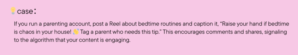 If you run a parenting account, post a Reel about bedtime routines and caption it, “Raise your hand if bedtime is chaos in your house! Tag a parent who needs this tip.” This encourages comments and shares, signaling to the algorithm that your content is engaging.