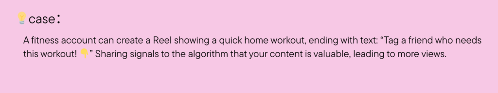 A fitness account can create a Reel showing a quick home workout, ending with text: “Tag a friend who needs this workout! ” Sharing signals to the algorithm that your content is valuable, leading to more views.